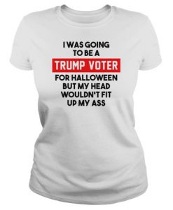 I was going to be a Trump voter for halloween but my head wouldn’t fit up my ass t shirt