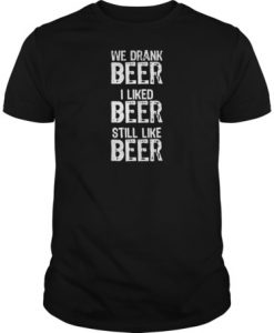 We drank beer I liked beer still like beer t shirt