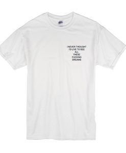 I Never Thought I'd Live to See All These Fucking Dreams t shirt