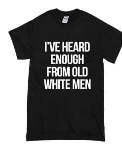 I’ve heard enough from old white men t shirt