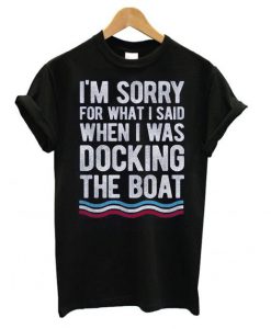 I'm Sorry For What I Said When I Was Docking The Boat t shirt